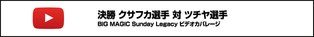 BIG MAGIC Sunday Legacy Vol.8 決勝 クサフカ選手 対 ツチヤ選手 ビデオカバレージ