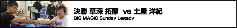 BIG MAGIC Sunday Legacy 決勝 草深 拓摩 vs 土屋 洋紀